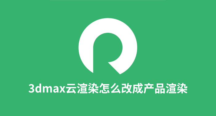 3dmax云渲染怎么改成产品渲染 3dmax云渲染推荐